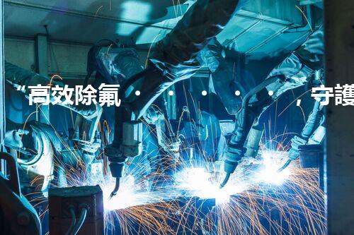“高效除氟，守護(hù)碧水藍(lán)天——廢水中氟離子處理新篇章”